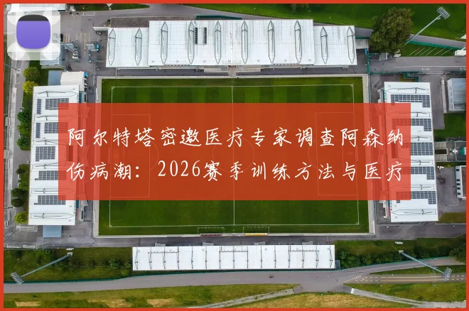 阿尔特塔密邀医疗专家调查阿森纳伤病潮:2026赛季训练方法与医疗体系全面复盘