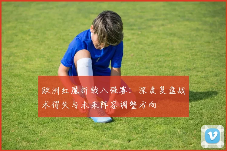 欧洲红魔折戟八强赛：深度复盘战术得失与未来阵容调整方向