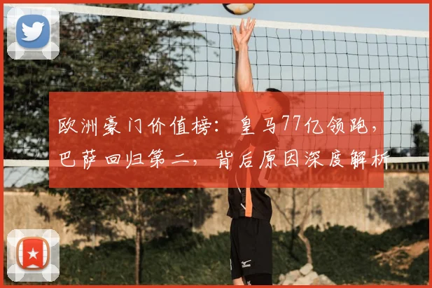 欧洲豪门价值榜：皇马77亿领跑，巴萨回归第二，背后原因深度解析
