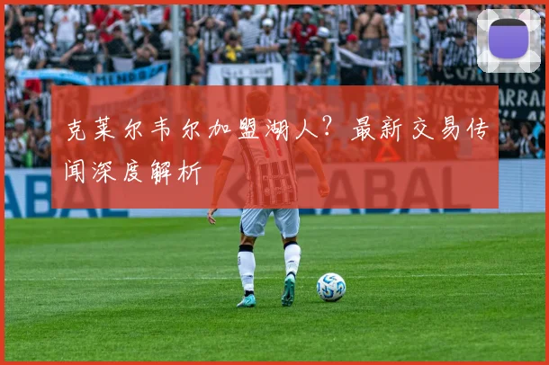 克莱尔韦尔加盟湖人?最新交易传闻深度解析