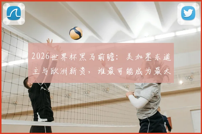 2026世界杯黑马前瞻:美加墨东道主与欧洲新贵,谁最可能成为最大惊喜?