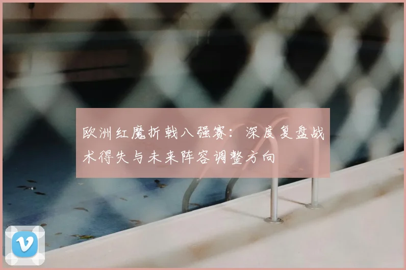 欧洲红魔折戟八强赛：深度复盘战术得失与未来阵容调整方向