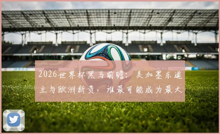 2026世界杯黑马前瞻：美加墨东道主与欧洲新贵，谁最可能成为最大惊喜？