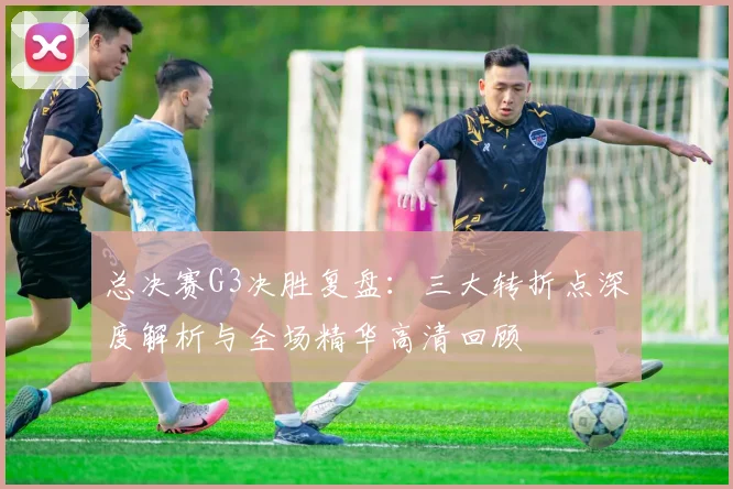 总决赛G3决胜复盘：三大转折点深度解析与全场精华高清回顾