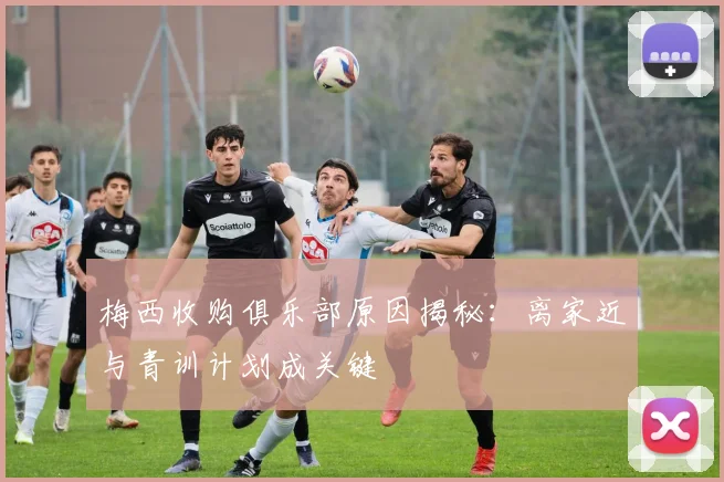 梅西收购俱乐部原因揭秘：离家近与青训计划成关键