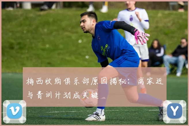 梅西收购俱乐部原因揭秘:离家近与青训计划成关键
