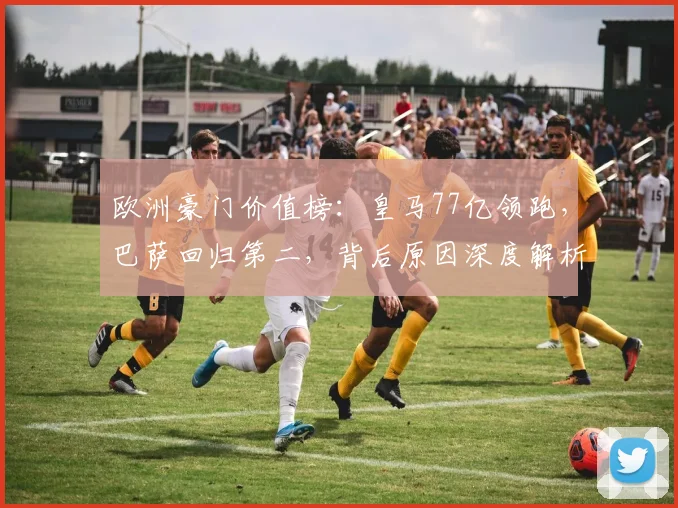 欧洲豪门价值榜:皇马77亿领跑,巴萨回归第二,背后原因深度解析