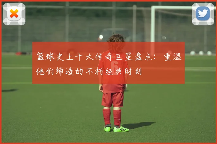 篮球史上十大传奇巨星盘点:重温他们缔造的不朽经典时刻
