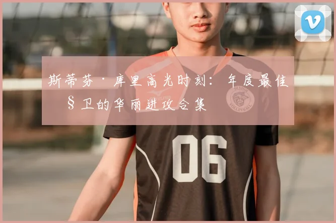 斯蒂芬·库里高光时刻:年度最佳控卫的华丽进攻合集
