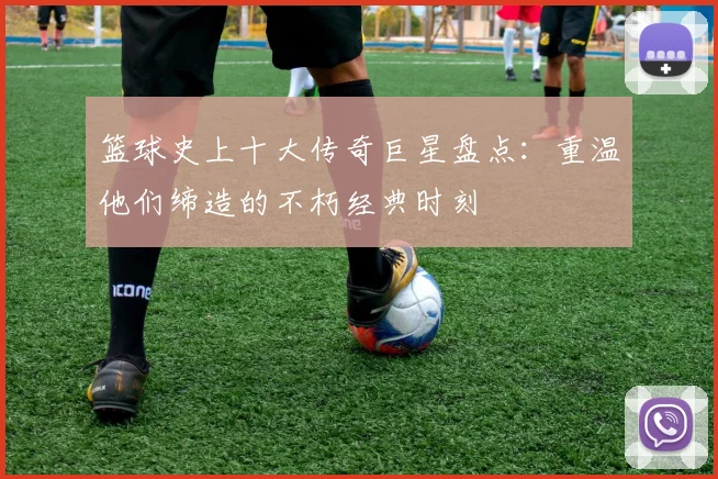 篮球史上十大传奇巨星盘点：重温他们缔造的不朽经典时刻