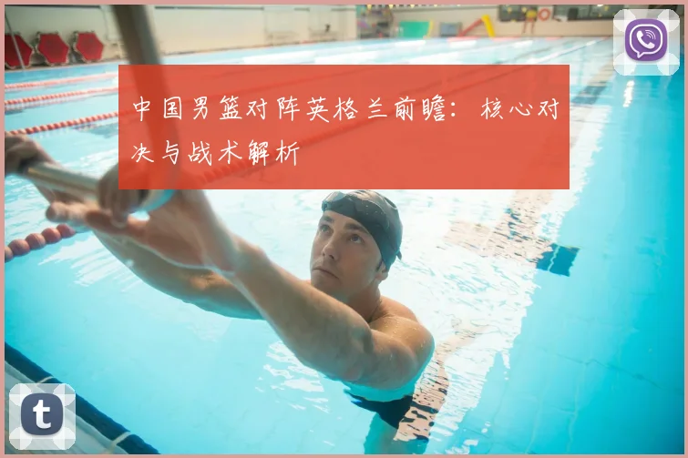 中国男篮对阵英格兰前瞻:核心对决与战术解析